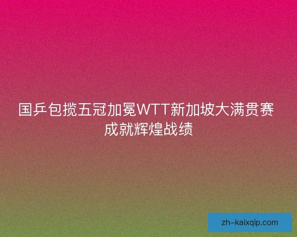 国乒包揽五冠加冕WTT新加坡大满贯赛 成就辉煌战绩