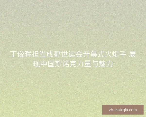 丁俊晖担当成都世运会开幕式火炬手 展现中国斯诺克力量与魅力