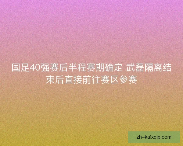 国足40强赛后半程赛期确定 武磊隔离结束后直接前往赛区参赛