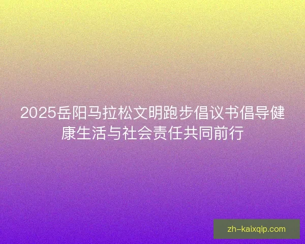 2025岳阳马拉松文明跑步倡议书倡导健康生活与社会责任共同前行