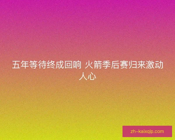 五年等待终成回响 火箭季后赛归来激动人心 五年等待终成回响 火箭季后赛归来激动人心