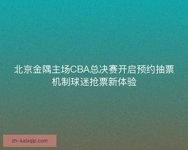 北京金隅主场CBA总决赛开启预约抽票机制球迷抢票新体验 北京金隅主场CBA总决赛开启预约抽票机制球迷抢票新体验
