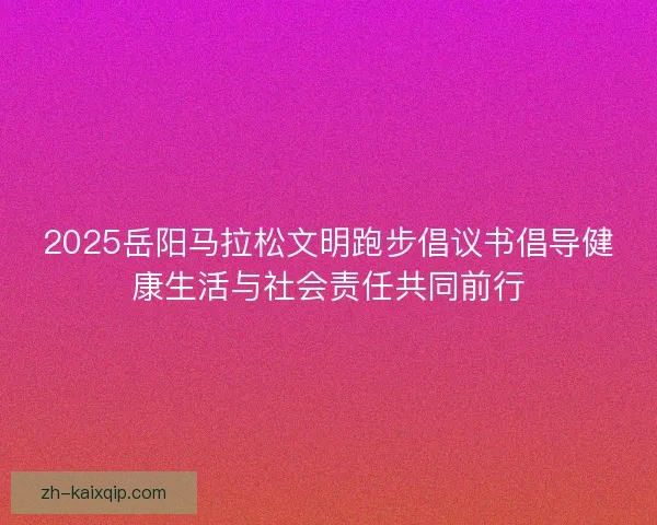 2025岳阳马拉松文明跑步倡议书倡导健康生活与社会责任共同前行