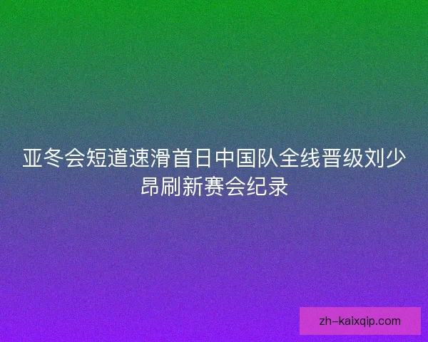 亚冬会短道速滑首日中国队全线晋级刘少昂刷新赛会纪录