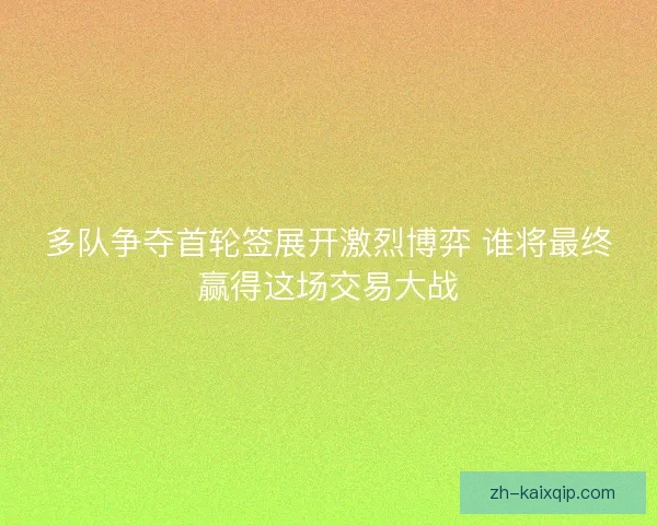 多队争夺首轮签展开激烈博弈 谁将最终赢得这场交易大战